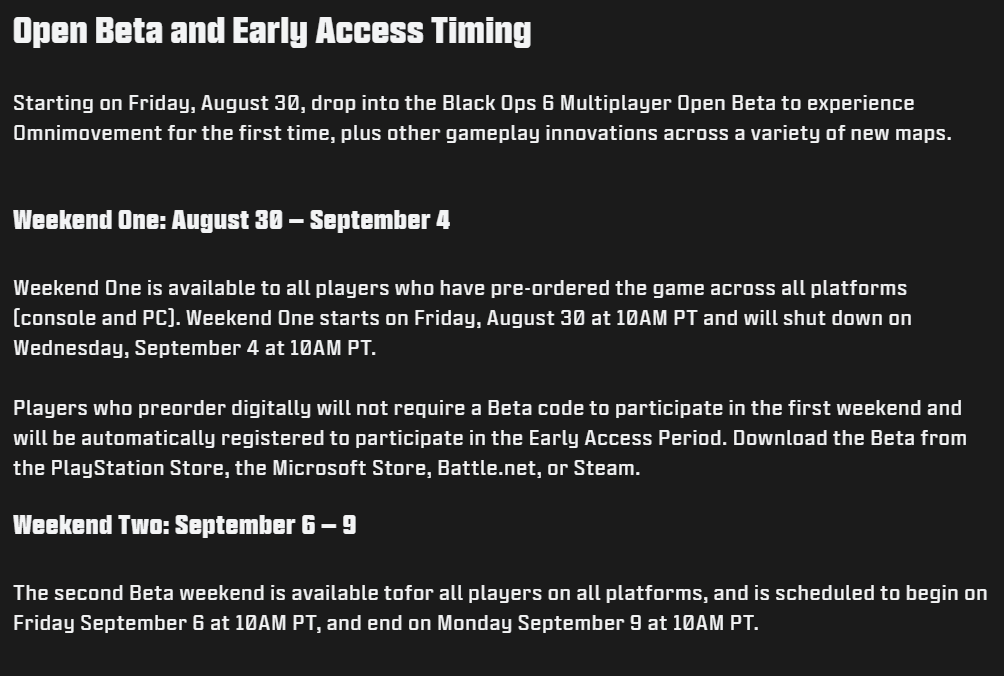 Black Ops 6 Beta: Start Time, Access, and What to Expect 1 The Black Ops 6 beta will be available across two weekends, providing a mix of early access and open beta opportunities. Notably, this beta will be accessible on all platforms, unlike previous Call of Duty betas that had early access limited to specific consoles. (Source: Treyarch / Activision)